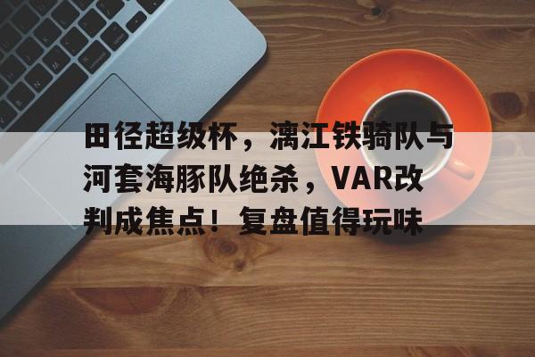 爱游戏APP-包含田径超级杯，漓江铁骑队与河套海豚队绝杀，VAR改判成焦点！复盘值得玩味的词条