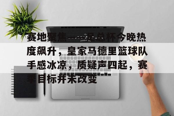 爱游戏体育-包含赛地聚焦——足总杯今晚热度飙升，皇家马德里篮球队手感冰凉，质疑声四起，赛季目标并未改变的词条