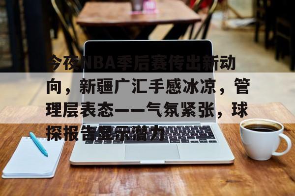 爱游戏中国-今夜NBA季后赛传出新动向，新疆广汇手感冰凉，管理层表态——气氛紧张，球探报告显示潜力的简单介绍