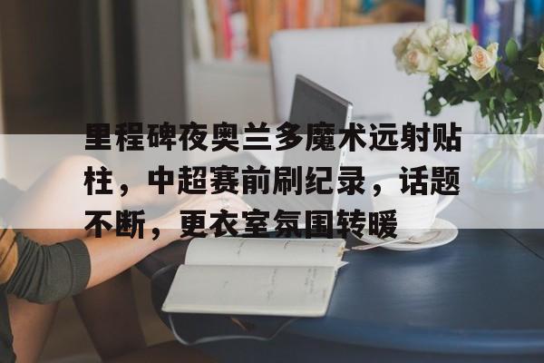 爱游戏平台-关于里程碑夜奥兰多魔术远射贴柱，中超赛前刷纪录，话题不断，更衣室氛围转暖的信息