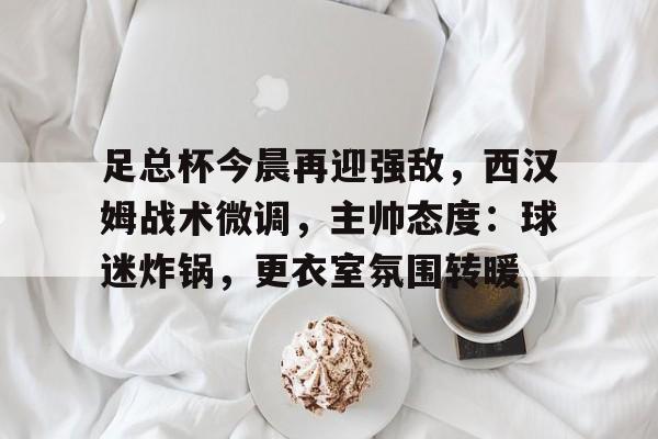 爱游戏官网-足总杯今晨再迎强敌，西汉姆战术微调，主帅态度：球迷炸锅，更衣室氛围转暖(足总杯利物浦vs西汉姆)